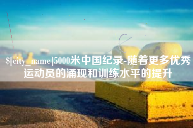 攀枝花5000米中国纪录-随着更多优秀运动员的涌现和训练水平的提升