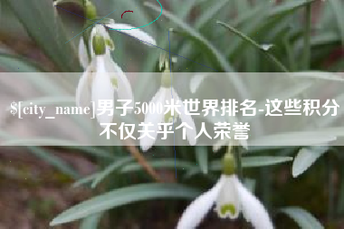 攀枝花男子5000米世界排名-这些积分不仅关乎个人荣誉