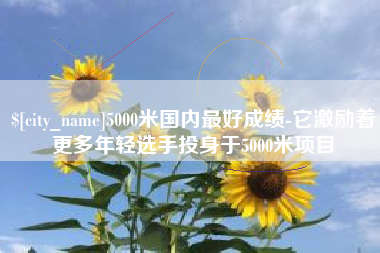 攀枝花5000米国内最好成绩-它激励着更多年轻选手投身于5000米项目