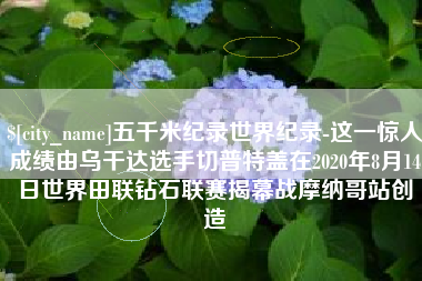 攀枝花五千米纪录世界纪录-这一惊人成绩由乌干达选手切普特盖在2020年8月14日世界田联钻石联赛揭幕战摩纳哥站创造
