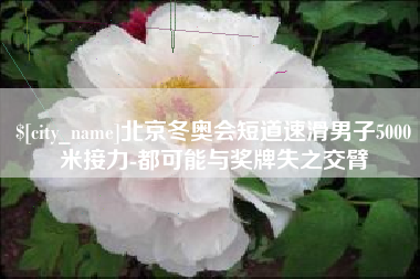 攀枝花北京冬奥会短道速滑男子5000米接力-都可能与奖牌失之交臂
