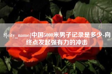 攀枝花中国5000米男子记录是多少-向终点发起强有力的冲击