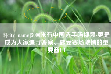 攀枝花5000米有中国选手吗视频-更是成为大家追寻答案、感受赛场激情的重要窗口