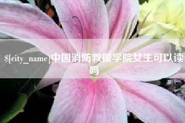 攀枝花中国消防救援学院女生可以读吗