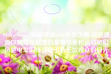 攀枝花短道速滑5000米多少圈-短道速滑以其紧张刺激的赛事节奏和运动员们风驰电掣的身姿吸引着无数观众的目光