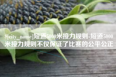 攀枝花短道5000米接力规则-短道5000米接力规则不仅保证了比赛的公平公正