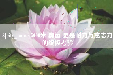 攀枝花5000米 奥运-更是耐力与意志力的终极考验