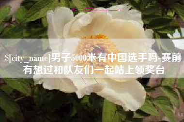 攀枝花男子5000米有中国选手吗-赛前有想过和队友们一起站上领奖台