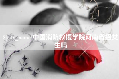 攀枝花中国消防救援学院河南省招女生吗