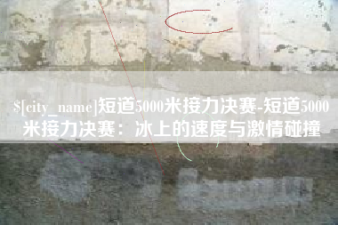 攀枝花短道5000米接力决赛-短道5000米接力决赛：冰上的速度与激情碰撞