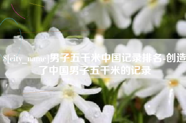 攀枝花男子五千米中国记录排名-创造了中国男子五千米的记录