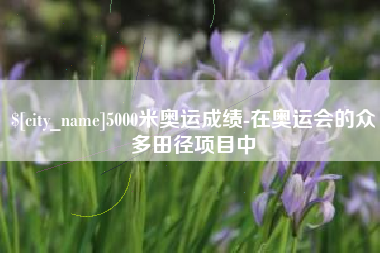 攀枝花5000米奥运成绩-在奥运会的众多田径项目中