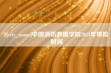 攀枝花中国消防救援学院2021年体检时间