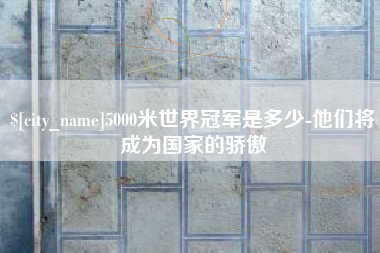 攀枝花5000米世界冠军是多少-他们将成为国家的骄傲