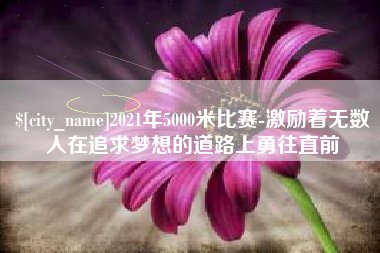 攀枝花2021年5000米比赛-激励着无数人在追求梦想的道路上勇往直前