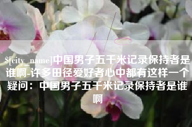 攀枝花中国男子五千米记录保持者是谁啊-许多田径爱好者心中都有这样一个疑问：中国男子五千米记录保持者是谁啊