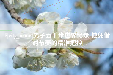 攀枝花男子五千米世界纪录-他凭借对节奏的精准把控