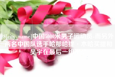 攀枝花中国5000米男子运动员-而另外两名中国队选手哈那哈提·木哈买提和吴宇在最后一组出场