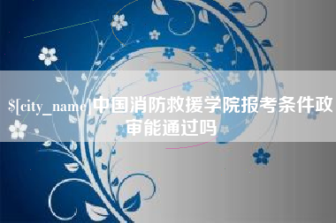 攀枝花中国消防救援学院报考条件政审能通过吗